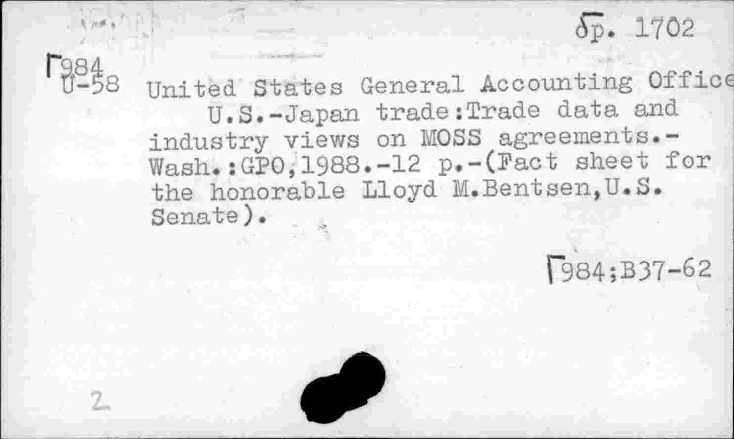 ﻿<Sp. 1702
^~98 United States General Accounting Offi<
U.S.-Japan trade:Trade data and industry views on MOSS agreements.-Wash.:GP0,1988.-12 p.-(Pact sheet for the honorable Lloyd M.Bentsen,U.S. Senate).
r984;B37-62